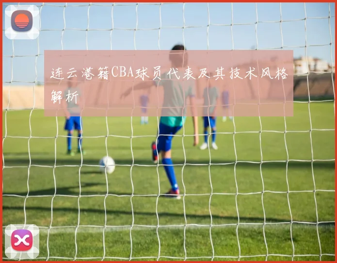 连云港籍CBA球员代表及其技术风格解析
