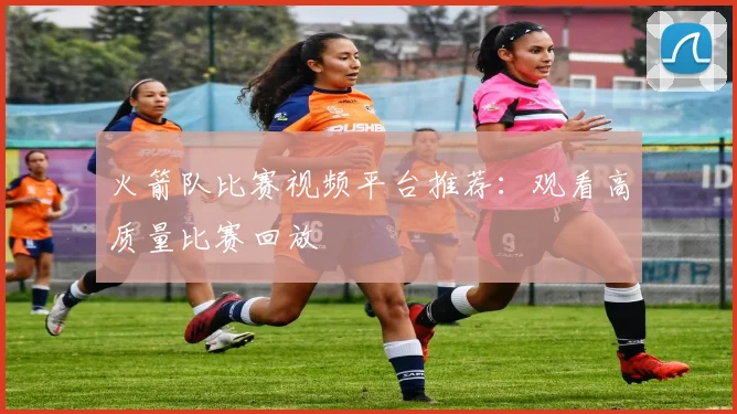 火箭队比赛视频平台推荐：观看高质量比赛回放