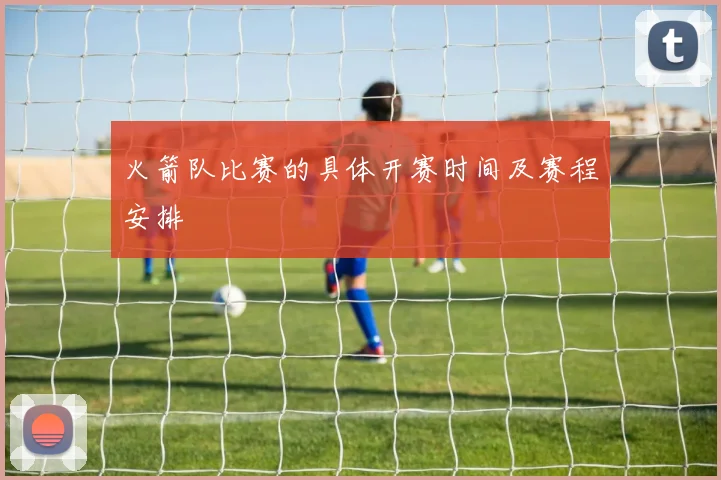 火箭队比赛的具体开赛时间及赛程安排