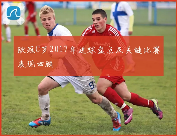 欧冠C罗2017年进球盘点及关键比赛表现回顾
